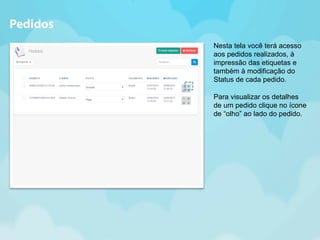 Nesta tela você terá acesso 
aos pedidos realizados, à 
impressão das etiquetas e 
também à modificação do 
Status de cada pedido. 
Para visualizar os detalhes 
de um pedido clique no ícone 
de “olho” ao lado do pedido. 
Pedidos 
 