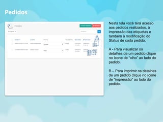 Nesta tela você terá acesso 
aos pedidos realizados, à 
impressão das etiquetas e 
também à modificação do 
Status de cada pedido. 
A - Para visualizar os 
detalhes de um pedido clique 
no ícone de “olho” ao lado do 
pedido. 
B – Para imprimir os detalhes 
de um pedido clique no ícone 
de “impressão” ao lado do 
pedido. 
Pedidos 
 