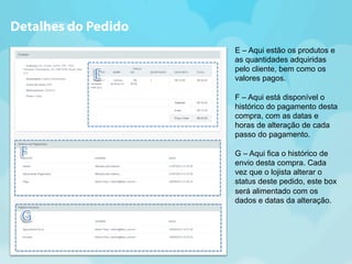 E – Aqui estão os produtos e 
as quantidades adquiridas 
pelo cliente, bem como os 
valores pagos. 
F – Aqui está disponível o 
histórico do pagamento desta 
compra, com as datas e 
horas de alteração de cada 
passo do pagamento. 
G – Aqui fica o histórico de 
envio desta compra. Cada 
vez que o lojista alterar o 
status deste pedido, este box 
será alimentado com os 
dados e datas da alteração. 
Detalhes do Pedido 
 