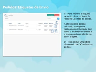 C - Para imprimir a etiqueta 
de envio clique no ícone de 
“etiqueta”, ao lado do pedido. 
A etiqueta será gerada 
utilizando o código de 
rastreamento informado, bem 
como o endereço do cliente e 
o endereço do remetente, no 
caso, o lojista. 
D – Para excluir um pedido 
clique no ícone “X” ao lado do 
pedido. 
Pedidos: Etiquetas de Envio 
 