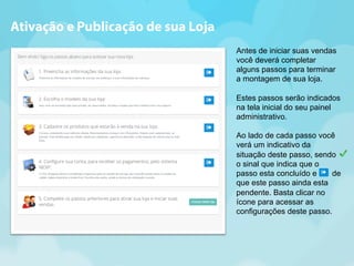 Ativação e Publicação de sua Loja 
Antes de iniciar suas vendas 
você deverá completar 
alguns passos para terminar 
a montagem de sua loja. 
Estes passos serão indicados 
na tela inicial do seu painel 
administrativo. 
Ao lado de cada passo você 
verá um indicativo da 
situação deste passo, sendo 
o sinal que indica que o 
passo esta concluído e de 
que este passo ainda esta 
pendente. Basta clicar no 
ícone para acessar as 
configurações deste passo. 
 