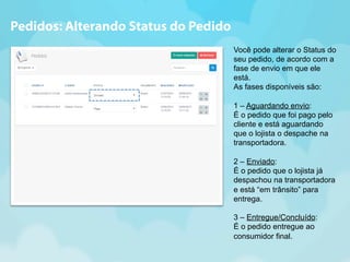 Você pode alterar o Status do 
seu pedido, de acordo com a 
fase de envio em que ele 
está. 
As fases disponíveis são: 
1 – Aguardando envio: 
É o pedido que foi pago pelo 
cliente e está aguardando 
que o lojista o despache na 
transportadora. 
2 – Enviado: 
É o pedido que o lojista já 
despachou na transportadora 
e está “em trânsito” para 
entrega. 
3 – Entregue/Concluído: 
É o pedido entregue ao 
consumidor final. 
Pedidos: Alterando Status do Pedido 
 