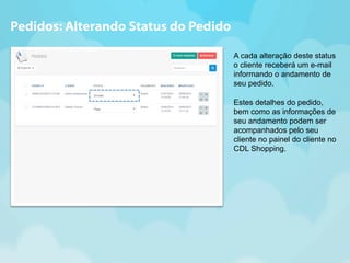 A cada alteração deste status 
o cliente receberá um e-mail 
informando o andamento de 
seu pedido. 
Estes detalhes do pedido, 
bem como as informações de 
seu andamento podem ser 
acompanhados pelo seu 
cliente no painel do cliente no 
CDL Shopping. 
Pedidos: Alterando Status do Pedido 
 