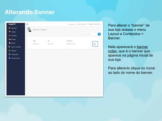 Para alterar o “banner” de 
sua loja acesse o menu 
Layout e Conteúdos > 
Banner. 
Nele aparecerá o banner 
index, que é o banner que 
aparece na página inicial de 
sua loja. 
Para alterá-lo clique no ícone 
ao lado do nome do banner. 
Alterando Banner 
 