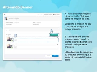A - Para adicionar imagens 
clique no botão “Adicionar”, 
como na imagem ao lado. 
Selecione a imagem no seu 
computador e clique em 
“enviar imagem”. 
B – Insira um link em sua 
imagem, assim quando o 
cliente clicar no banner será 
redirecionado para este 
endereço. 
Utilize banners de categorias 
ou produtos em destaque e 
assim dê mais visibilidade a 
estes. 
Alterando Banner 
 