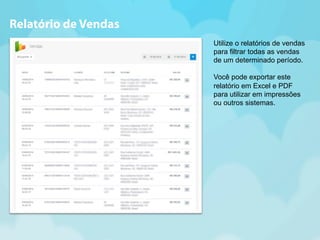 Utilize o relatórios de vendas 
para filtrar todas as vendas 
de um determinado período. 
Você pode exportar este 
relatório em Excel e PDF 
para utilizar em impressões 
ou outros sistemas. 
Relatório de Vendas 
 