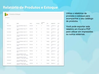 Utilize o relatórios de 
produtos e estoque para 
acompanhar o seu catálogo 
de produtos. 
Você pode exportar este 
relatório em Excel e PDF 
para utilizar em impressões 
ou outros sistemas. 
Relatório de Produtos e Estoque 
 