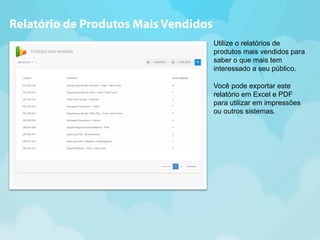Utilize o relatórios de 
produtos mais vendidos para 
saber o que mais tem 
interessado a seu público. 
Você pode exportar este 
relatório em Excel e PDF 
para utilizar em impressões 
ou outros sistemas. 
Relatório de Produtos Mais Vendidos 
 