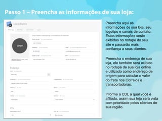 Passo 1 – Preencha as informações de sua loja: 
Preencha aqui as 
informações de sua loja, seu 
logotipo e canais de contato. 
Estas informações serão 
exibidas no rodapé do seu 
site e passarão mais 
confiança a seus clientes. 
Preencha o endereço de sua 
loja, ele também será exibido 
no rodapé de sua loja online 
e utilizado como endereço de 
origem para calcular o valor 
do frete nos Correios e 
transportadoras. 
Informe a CDL a qual você é 
afiliado, assim sua loja será vista 
com prioridade pelos clientes de 
sua região. 
 