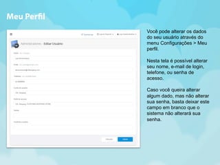Você pode alterar os dados 
do seu usuário através do 
menu Configurações > Meu 
perfil. 
Nesta tela é possível alterar 
seu nome, e-mail de login, 
telefone, ou senha de 
acesso. 
Caso você queira alterar 
algum dado, mas não alterar 
sua senha, basta deixar este 
campo em branco que o 
sistema não alterará sua 
senha. 
Meu Per!l 
 