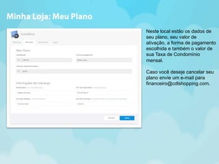 Neste local estão os dados de 
seu plano, seu valor de 
ativação, a forma de pagamento 
escolhida e também o valor de 
sua Taxa de Condomínio 
mensal. 
Caso você deseje cancelar seu 
plano envie um e-mail para 
financeiro@cdlshopping.com. 
Minha Loja: Meu Plano 
 