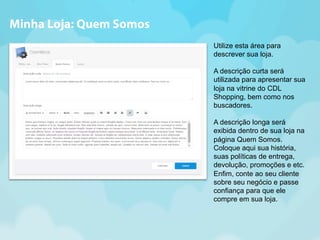 Utilize esta área para 
descrever sua loja. 
A descrição curta será 
utilizada para apresentar sua 
loja na vitrine do CDL 
Shopping, bem como nos 
buscadores. 
A descrição longa será 
exibida dentro de sua loja na 
página Quem Somos. 
Coloque aqui sua história, 
suas políticas de entrega, 
devolução, promoções e etc. 
Enfim, conte ao seu cliente 
sobre seu negócio e passe 
confiança para que ele 
compre em sua loja. 
Minha Loja: Quem Somos 
 
