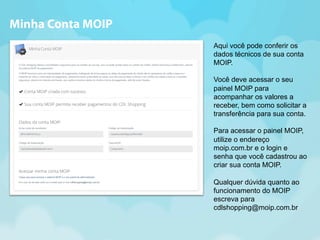 Aqui você pode conferir os 
dados técnicos de sua conta 
MOIP. 
Você deve acessar o seu 
painel MOIP para 
acompanhar os valores a 
receber, bem como solicitar a 
transferência para sua conta. 
Para acessar o painel MOIP, 
utilize o endereço 
moip.com.br e o login e 
senha que você cadastrou ao 
criar sua conta MOIP. 
Qualquer dúvida quanto ao 
funcionamento do MOIP 
escreva para 
cdlshopping@moip.com.br 
Minha Conta MOIP 
 