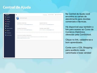 Na Central de Ajuda você 
encontra os canais de 
atendimento para dúvidas 
comerciais e técnicas. 
Há disponível aqui também o 
link para acesso ao Curso de 
Comércio Eletrônico 
oferecido pela ComSchool. 
Clique no link, cadastre-se e 
bom aprendizado. 
Conte com o CDL Shopping 
para auxiliá-lo nesta 
caminhada e boas vendas! 
Central de Ajuda 
