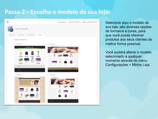 Passo 2 – Escolha o modelo de sua loja: 
Selecione aqui o modelo de 
sua loja, são diversas opções 
de formatos e cores, para 
que você possa oferecer 
produtos aos seus clientes da 
melhor forma possível. 
Você poderá alterar o modelo 
selecionado a qualquer 
momento através do menu 
Configurações > Minha Loja. 
 