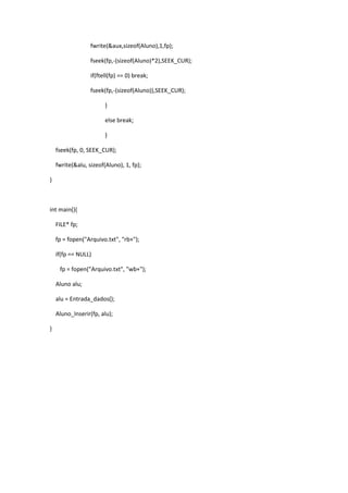 fwrite(&aux,sizeof(Aluno),1,fp);

                  fseek(fp,-(sizeof(Aluno)*2),SEEK_CUR);

                  if(ftell(fp) == 0) break;

                  fseek(fp,-(sizeof(Aluno)),SEEK_CUR);

                        }

                        else break;

                        }

    fseek(fp, 0, SEEK_CUR);

    fwrite(&alu, sizeof(Aluno), 1, fp);

}



int main(){

    FILE* fp;

    fp = fopen("Arquivo.txt", "rb+");

    if(fp == NULL)

     fp = fopen("Arquivo.txt", "wb+");

    Aluno alu;

    alu = Entrada_dados();

    Aluno_Inserir(fp, alu);

}
 