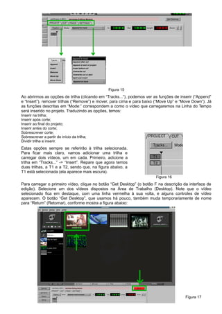 Figura 15
Ao abrirmos as opções de trilha (clicando em “Tracks...”), podemos ver as funções de inserir (“Append”
e “Insert”), remover trilhas (“Remove”) e mover, para cima e para baixo (“Move Up” e “Move Down”). Já
as funções descritas em “Mode:” correspondem a como o vídeo que carregaremos na Linha do Tempo
será inserido no projeto. Traduzindo as opções, temos:
Inserir na trilha;
Inserir após corte;
Inserir ao final do projeto;
Inserir antes do corte;
Sobrescrever corte;
Sobrescrever a partir do início da trilha;
Dividir trilha e inserir.
Estas opções sempre se referirão à trilha selecionada.
Para ficar mais claro, vamos adicionar uma trilha e
carregar dois vídeos, um em cada. Primeiro, adicione a
trilha em “Tracks...” -> “Insert”. Repare que agora temos
duas trilhas, a T1 e a T2, sendo que, na figura abaixo, a
T1 está selecionada (ela aparece mais escura).
Figura 16
Para carregar o primeiro vídeo, clique no botão “Get Desktop” (o botão F na descrição da interface de
edição). Selecione um dos vídeos dispostos na Área de Trabalho (Desktop). Note que o vídeo
selecionado fica em destaque, com uma linha vermelha à sua volta, e alguns controles de vídeo
aparecem. O botão “Get Desktop”, que usamos há pouco, também muda temporariamente de nome
para “Return” (Retornar), conforme mostra a figura abaixo:
Figura 17
 