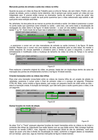 Marcando pontos de entrada e saída dos vídeos na trilha
Quando se puxa um vídeo da Área de Trabalho para a Linha do Tempo, ele vem inteiro. Porém, em um
projeto de edição, como o próprio nome relembra, não é sempre que vamos querer um vídeo em sua
integridade aqui. É preciso então marcar os chamados “ponto de entrada” e “ponto de saída” dos
vídeos, isto é, selecionar a partir de qual ponto queremos que o vídeo selecionado seja exibido e até
qual ponto essa exibição será feita.
No Jahshaka, há dois jeitos de se marcar os pontos de entrada e saída. Um deles é posicionar o cursor
no ponto exato que queremos como entrada ou saída – para isso, use como base a visualização de
navegação do vídeo (letra C da figura 12 deste tutorial) – e usar um dos atalhos descritos acima: as
teclas “I” ou “O”. Outro modo de se fazer isso é selecionar o vídeo disposto na trilha...
Figura 20
...e posicionar o cursor em um dos marcadores de entrada ou saída (número 2 da figura 18 deste
tutorial). Repare que o cursor vira uma espécie de seta, apontando para os dois lados. Ao manter o
botão esquerdo do mouse apertado e arrastá-lo para a direita ou para a esquerda, o ponto de
entrada/saída é modificado (note a mudança de tamanho do vídeo na Linha do Tempo e no campo
“Length”).
Figura 21
Para restaurar o tamanho original do vídeo, se preciso, basta dar um duplo-clique dentro da caixa de
marcação dos pontos de entrada/saída (número 2 da figura 18 deste tutorial).
Criando transições entre os vídeos das trilhas
Para criar uma transição (cross-fade) entre os vídeos da mesma trilha de um projeto de edição no
Jahshaka, posicione o cursor entre o final do primeiro vídeo e o começo do segundo. Pressione
CTRL+M. Note, como mostra a figura abaixo, que surgiu um pequeno trecho de vídeo entre os dois –
esta é a transição criada. A duração da transição, que vale tanto para o áudio quanto para o vídeo, é de
um segundo.
Figura 22
Outras funções do modo de edição
Figura 23
As abas “Cut” e “Track” possuem algumas funções de inserir transições entre os vídeos ou de mixar o
conteúdo das trilhas de vídeo/áudio que estão abaixo com as que estão acima. Não consegui fazê-las
funcionar na versão 2.0RC1, mas, segundo a documentação oficial do site do Jahshaka, você será
capaz de puxar uma aba à direita da visualização do vídeo, conforme a imagem abaixo (a ressaltada
em cor laranja - para isso, siga as mesmas instruções da figura 2 deste tutorial):
 