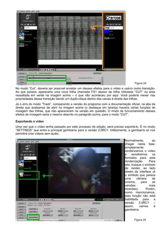 Figura 24
No modo “Cut”, deveria ser possível arrastar um desses efeitos para o vídeo e usá-lo como transição.
Ao que parece, apareceria uma nova trilha chamada FX1 abaixo da trilha intitulada “CUT” na área
ressaltada em verde na imagem acima – o que não aconteceu por aqui. Você poderia mexer nas
propriedades dessa transição dando um duplo-clique dentro das caixas à direita das trilhas.
Já o erro do modo “Track”, comparando a versão do programa com a documentação oficial, na aba da
direita que acabamos de abrir na imagem acima (o destaque em laranja) haveria várias funções de
mixagem das trilhas, que não apareceram na versão em questão. O modo de funcionamento desses
efeitos de mixagem seria o mesmo descrito no parágrafo acima, para o modo “CUT”.
Exportando o vídeo
Uma vez que o vídeo tenha passado por este processo de edição, será preciso exportá-lo. É no modo
“SETTINGS” que entra a principal gambiarra para a versão 2.0RC1. Infelizmente, a gambiarra só nos
permitirá criar vídeos sem áudio.
Normalmente, ao
chegar nesta fase,
simplesmente
renderizamos o vídeo
e escolhemos os
formatos para esta
renderização. Para
isto, busque o símbolo
de render, ao lado
direito da interface (é
o símbolo que parece
uma câmera de
cinema, para as
versões mais
recentes). Porém,
como mencionamos,
esta função não está
habilitada para a
versão 2.0RC1 –
assim, vamos à
gambiarra.
Figura 25
 