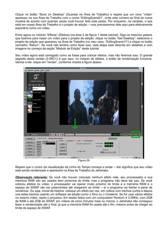 Clique no botão “Store on Desktop” (Guardar na Área de Trabalho) e repare que um novo “vídeo”
apareceu na sua Área de Trabalho com o nome “EditingScene01”, onde este número ao final do nome
mudará de acordo com quantas vezes você houver feito este passo. Por enquanto, na verdade, o que
está em nossa Área de Trabalho é o projeto de edição – mas precisaremos dele aqui para efetivamente
exportá-lo como um vídeo.
Entre agora no módulo “Effects” (Efeitos) (na área 2 da figura 1 deste tutorial). Siga os mesmos passos
que fizemos para trazer um vídeo para o projeto de edição: clique no botão “Get Desktop”, selecione o
projeto de edição que apareceu na Área de Trabalho (no meu caso, “EditingScene11”) e clique no botão
vermelho “Return”. Se você não lembra como fazer isso, esta etapa está descrita em detalhes e com
imagens no começo da seção “Módulo de Edição” deste tutorial.
Seu vídeo agora está carregado como se fosse para colocar efeitos, mas não faremos isso. O grande
segredo desta versão (2.0RC1) é que aqui, no módulo de efeitos, o botão de renderização funciona.
Vamos a ele: clique em “render”, conforme mostra a figura abaixo:
Figura 26
Repare que o cursor da visualização da Linha do Tempo começa a andar – isto significa que seu vídeo
está sendo renderizado e aparecerá na Área de Trabalho do Jahshaka.
Observação relevante: Se você não houver colocado nenhum efeito nele, seu processador e sua
memória RAM vão ser usados bem próximos do limite, mas o programa não deve dar pau. Se você
colocou efeitos no vídeo, o processador vai operar muito próximo do limite e a memória RAM e o
espaço de SWAP vão ser preenchidos até chegarem ao limite – aí o programa vai fechar e parar de
renderizar. Ou seja, moral da história: coloque um efeito por vez, em vídeos com trechos curtos e depois
una estes trechos usando um software de edição como o Kino ou o Cinelerra. Se for usar vários efeitos
no mesmo vídeo, repita o processo. Em testes feitos com um computador Pentium 4 3.2MHz, com 2GB
de RAM e até 2GB de SWAP, em vídeos de cinco minutos mais ou menos, o Jahshaka não conseguiu
fazer a renderização até o final, já que a memória RAM foi usada até o fim, mesmo antes de chegar ao
limite do espaço de SWAP.
 