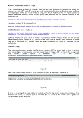 Algumas notas sobre o uso do script
Como, na cadeia de produção de vídeo em linux usamos muito o Cinelerra, o script acima gerará um
vídeo em formato .MOV bruto. É possível que você queira outros formatos, então deixamos a opção de
codificação para .AVI e .DV brutos dentro do script, mas de um modo que elas não sejam lidas (há o
símbolo # na frente da linha). Assim, se você quiser gerar um vídeo em .DV, coloque o símbolo “#” na
frente da linha:
mencoder -ovc libdv -lavcopts vbitrate=4000 mf://*.png -mf type=png:fps=29.97 -nosound -o video.mov
...e retire o símbolo “#” da frente da linha
#mencoder -ovc libdv -lavcopts vbitrate=4000 mf://*.png -mf type=png:fps=29.97 -nosound -of rawvideo -o video.dv
Elas ficarão assim após a mudança:
#mencoder -ovc libdv -lavcopts vbitrate=4000 mf://*.png -mf type=png:fps=29.97 -nosound -o video.mov mencoder -ovc libdv -lavcopts
vbitrate=4000 mf://*.png -mf type=png:fps=29.97 -nosound -of rawvideo -o video.dv
Certo? O mesmo vale para a taxa de frames: aqui estamos criando vídeos a 29.97, que é a taxa de
frames-padrão para o formato NTSC. Se você quiser outra taxa de frames, basta modificar os locais
onde se lê “fps=29.97” por “fps=XX”, onde XX será a nova taxa de frames por segundo de sua
preferência.
Rodando o script
Para efetivamente rodar o script e transformar as imagens .BMP no vídeo, copie o script (o arquivo
“converter.sh”) para a mesma pasta onde está a seqüência de imagens. Abra um terminal e navegue até
esta mesma pasta usando o comando “cd” – no meu caso,
/home/livre/Desktop/hdb/jahstorage/media/renders/EffectsClip13:
Figura 27
Para rodar o script, use o comando “sh” e o nome do script – no meu caso, “converter.sh”:
Figura 28
O script se encarregará do resto. Vá tomar um café, um banho, algo assim, porque a renderização deve
demorar um pouco, de acordo com o tamanho do seu vídeo e de acordo com o poder de
processamento de sua máquina:
 