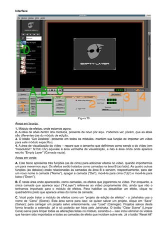 Interface
Figura 30
Áreas em laranja:
1. Módulo de efeitos, onde estamos agora;
2. A idéia de abas dentro dos módulos, presente de novo por aqui. Podemos ver, porém, que as abas
são diferentes das do módulo de edição;
3. O botão “Get Desktop”, presente em todos os módulos, mantém sua função de importar um vídeo
para este módulo específico;
4. A área de visualização do vídeo – repare que o tamanho que definimos como sendo o do vídeo (em
“Resolution”: NTSC DV) equivale à área vermelha da visualização, e não à área cinza onde aparece
escrito “Empty Layer” (Camada vazia).
Áreas em verde:
A. Este bloco apresenta três funções (as de cima) para adicionar efeitos no vídeo, quando importarmos
um para mexermos aqui. Os efeitos serão tratados como camadas na área B (ao lado). As quatro outras
funções (as debaixo) estão relacionadas às camadas da área B e servem, respectivamente, para dar
um novo nome à camada (“Name”), apagar a camada (“Del”), movê-la para cima (“Up”) e movê-la para
baixo (“Down”);
B. É nesta área onde aparecerão, como camadas, os efeitos que jogaremos no vídeo. Por enquanto, a
única camada que aparece aqui (“FxLayer”) refere-se ao vídeo propriamente dito, ainda que não o
tenhamos importado para o módulo de efeitos. Para habilitar ou desabilitar um efeito, clique no
quadradinho preto que aparece antes do nome da camada;
C. Você pode tratar o módulo de efeitos como um “projeto de edição de efeitos” - o Jahshaka usa o
nome de “Cena” (Scene). Esta área serve para isso: se quiser salvar um projeto, clique em “Save”
(Salvar); para carregar um projeto salvo anteriormente, use “Load” (Carregar). Projetos salvos desta
forma levarão a extensão .jsf e só poderão ser lidos pelo Jahshaka. O botão “Clear Scene” (Limpar
Cena) serve para limpar todas as alterações feitas no módulo, zerando-o – isso inclui eliminar os vídeos
que haviam sido importados e todas as camadas de efeito que incidiam sobre ele. Já o botão “Reset All”
 