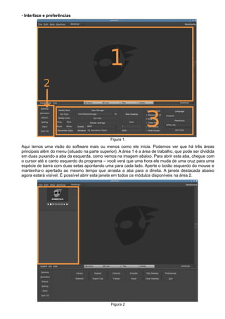 - Interface e preferências
Figura 1.
Aqui temos uma visão do software mais ou menos como ele inicia. Podemos ver que há três áreas
principais além do menu (situado na parte superior). A área 1 é a área de trabalho, que pode ser dividida
em duas puxando a aba da esquerda, como vemos na imagem abaixo. Para abrir esta aba, chegue com
o cursor até o canto esquerdo do programa – você verá que uma hora ele muda de uma cruz para uma
espécie de barra com duas setas apontando uma para cada lado. Aperte o botão esquerdo do mouse e
mantenha-o apertado ao mesmo tempo que arrasta a aba para a direita. A janela destacada abaixo
agora estará visível. É possível abrir esta janela em todos os módulos disponíveis na área 2.
Figura 2
 