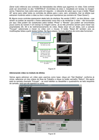 (Zerar tudo) refere-se aos controles de intensidades dos efeitos que jogarmos no vídeo. Este controle
pode ser encontrado na aba “CONTROLS” (Controles) da área 2, ressaltada em laranja na imagem
acima. Falaremos mais sobre esta parte em seguida – o relevante de saber aqui é que o botão “Reset
All” serve para voltar todos os controles de efeitos para o zero, sem, entretanto, tirar os efeitos que
estiverem incidindo sobre o vídeo ou tirar o vídeo que importamos (ao contrário do “Clear Scene”);
D. Alguns novos controles apareceram deste lado da interface. Na versão 2.0RC1, os dois últimos – que
seriam os botões de exportar o frame selecionado como foto e de renderizar o vídeo - não funcionam
por aqui. Eles podem ser substituídos pelos botões “Photo” e “Render” que podem ser encontrados
pouco acima do número 4 em laranja na imagem acima. Já os três primeiros servem para mexer nas
propriedades 2D, 3D e de redimensionamento do vídeo. Basta clicar em um deles, com a camada
“FxLayer” selecionada e mexer no vídeo com o mouse. O botão “Reset All” também zera as
modificações feitas a partir destes botões. Na figura abaixo, há mais detalhes de como eles funcionam:
Figura 31
Adicionando vídeo no módulo de efeitos
Vamos agora adicionar um vídeo para usarmos como base: clique em “Get Desktop”, conforme já
vimos, selecione um dos vídeos da Área de Trabalho e clique no botão vermelho “Return”. Ele agora
está na camada chamada “FxLayer” - se você habilitar ou desabilitar o quadradinho ao lado esquerdo
da camada, verá que ele aparece ou some.
Figura 32
 