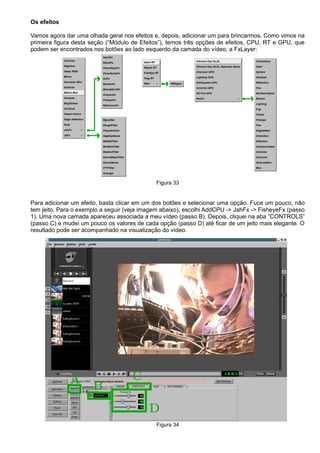 Os efeitos
Vamos agora dar uma olhada geral nos efeitos e, depois, adicionar um para brincarmos. Como vimos na
primeira figura desta seção (“Módulo de Efeitos”), temos três opções de efeitos, CPU, RT e GPU, que
podem ser encontrados nos botões ao lado esquerdo da camada do vídeo, a FxLayer:
Figura 33
Para adicionar um efeito, basta clicar em um dos botões e selecionar uma opção. Fuce um pouco, não
tem jeito. Para o exemplo a seguir (veja imagem abaixo), escolhi AddCPU -> JahFx -> FisheyeFx (passo
1). Uma nova camada apareceu associada a meu vídeo (passo B). Depois, cliquei na aba “CONTROLS”
(passo C) e mudei um pouco os valores de cada opção (passo D) até ficar de um jeito mais elegante. O
resultado pode ser acompanhado na visualização do vídeo.
Figura 34
 