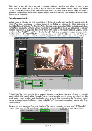 Todo efeito a ser adicionado seguirá o mesmo raciocínio: escolher um efeito, ir para a aba
“CONTROLS” e mexer nos controles – alguns efeitos têm mais opções, outros menos. Na versão
2.0RC1, muitas vezes os controles não dizem o que fazem no vídeo, então é preciso mexer em todos e
descobrir; nas versões mais recentes isso já não acontece, pois todos os controles vêm acompanhados
de uma breve descrição.
Fazendo uma animação
Muitas vezes, a intenção de jogar um efeito é o de fazê-lo mudar, acompanhando o andamento do
vídeo. Para isso, seguiremos o mesmo raciocínio de todos os editores de vídeo: usaremos os
chamados frame-chame, ou, “keyframes”. Antes de mais nada, para deixar todo o processo mais claro,
vamos fazer o seguinte: primeiro, vamos desabilitar a visualização do efeito que acabamos de colocar
clicando na caixinha à esquerda da camada FisheyeFX (letra A, na imagem abaixo). Depois, vamos
escolher o efeito AddCPU -> JahFx -> SwirlFx (letra B). Note que apareceu uma nova camada, abaixo
do efeito anterior. Em “CONTROLS”, mudei um pouco os valores (letra C) para deixar a bolinha que
apareceu acima da mesa de som e ficar mais visível, conforme indica a seta verde na imagem abaixo.
Figura 35
O efeito “swirl” faz como um turbilhão na imagem, deformando-a. Nossa idéia aqui é fazer com que esta
bola inicial vá até o meio do vídeo (levando 5 segundos para isso) e, depois, cresça, englobando-o. Não
ficará bonito, mas o objetivo aqui é entender como se pode fazer uma animação. Para isso, vamos
marcar o nosso primeiro “keyframe” - clique no botão “key”, que aparece ressaltado como a letra D na
imagem acima.
Sempre que você quiser conferir se o “keyframe” foi mesmo marcado, entre na aba “KEYFRAMES” e
veja se surgiu um pontinho vermelho em algum lugar, como mostra a seta verde na imagem abaixo:
Figura 36
 