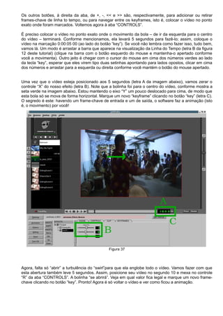 Os outros botões, à direita da aba, de +, -, << e >> são, respectivamente, para adicionar ou retirar
frames-chave de linha to tempo, ou para navegar entre os keyframes, isto é, colocar o vídeo no ponto
exato onde foram marcados. Voltemos agora à aba “CONTROLS”.
É preciso colocar o vídeo no ponto exato onde o movimento da bola – de ir da esquerda para o centro
do vídeo – terminará. Conforme mencionamos, ela levará 5 segundos para fazê-lo; assim, coloque o
vídeo na marcação 0:00:05 00 (ao lado do botão “key”). Se você não lembra como fazer isso, tudo bem,
vamos lá. Um modo é arrastar a barra que aparece na visualização da Linha do Tempo (letra B da figura
12 deste tutorial) (clique na barra com o botão esquerdo do mouse e mantenha-o apertado conforme
você a movimenta). Outro jeito é chegar com o cursor do mouse em cima dos números verdes ao lado
da tecla “key”, esperar que eles virem tipo duas setinhas apontando para lados opostos, clicar em cima
dos números e arrastar para a esquerda ou direita conforme você mantém o botão do mouse apertado.
Uma vez que o vídeo esteja posicionado aos 5 segundos (letra A da imagem abaixo), vamos zerar o
controle “X” do nosso efeito (letra B). Note que a bolinha foi para o centro do vídeo, conforme mostra a
seta verde na imagem abaixo. Estou mantendo o eixo “Y” um pouco deslocado para cima, de modo que
esta bola só se mova de forma horizontal. Marque um novo “keyframe” clicando no botão “key” (letra C).
O segredo é este: havendo um frame-chave de entrada e um de saída, o software faz a animação (isto
é, o movimento) por você!
Figura 37
Agora, falta só “abrir” a turbulência do “swirl”para que ela englobe todo o vídeo. Vamos fazer com que
esta abertura também leve 5 segundos. Assim, posicione seu vídeo no segundo 10 e mexa no controle
“R” da aba “CONTROLS”. A bolinha “se abrirá”. Veja em qual valor fica legal e marque um novo frame-
chave clicando no botão “key”. Pronto! Agora é só voltar o vídeo e ver como ficou a animação.
 
