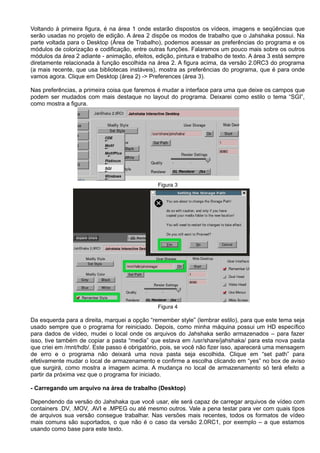 Voltando à primeira figura, é na área 1 onde estarão dispostos os vídeos, imagens e seqüências que
serão usadas no projeto de edição. A área 2 dispõe os modos de trabalho que o Jahshaka possui. Na
parte voltada para o Desktop (Área de Trabalho), podemos acessar as preferências do programa e os
módulos de colorização e codificação, entre outras funções. Falaremos um pouco mais sobre os outros
módulos da área 2 adiante - animação, efeitos, edição, pintura e trabalho de texto. A área 3 está sempre
diretamente relacionada à função escolhida na área 2. A figura acima, da versão 2.0RC3 do programa
(a mais recente, que usa bibliotecas instáveis), mostra as preferências do programa, que é para onde
vamos agora. Clique em Desktop (área 2) -> Preferences (área 3).
Nas preferências, a primeira coisa que faremos é mudar a interface para uma que deixe os campos que
podem ser mudados com mais destaque no layout do programa. Deixarei como estilo o tema “SGI”,
como mostra a figura.
Figura 3
Figura 4
Da esquerda para a direita, marquei a opção “remember style” (lembrar estilo), para que este tema seja
usado sempre que o programa for reiniciado. Depois, como minha máquina possui um HD específico
para dados de vídeo, mudei o local onde os arquivos do Jahshaka serão armazenados – para fazer
isso, tive também de copiar a pasta “media” que estava em /usr/share/jahshaka/ para esta nova pasta
que criei em /mnt/hdb/. Este passo é obrigatório, pois, se você não fizer isso, aparecerá uma mensagem
de erro e o programa não deixará uma nova pasta seja escolhida. Clique em “set path” para
efetivamente mudar o local de armazenamento e confirme a escolha clicando em “yes” no box de aviso
que surgirá, como mostra a imagem acima. A mudança no local de armazenamento só terá efeito a
partir da próxima vez que o programa for iniciado.
- Carregando um arquivo na área de trabalho (Desktop)
Dependendo da versão do Jahshaka que você usar, ele será capaz de carregar arquivos de vídeo com
containers .DV, .MOV, .AVI e .MPEG ou até mesmo outros. Vale a pena testar para ver com quais tipos
de arquivos sua versão consegue trabalhar. Nas versões mais recentes, todos os formatos de vídeo
mais comuns são suportados, o que não é o caso da versão 2.0RC1, por exemplo – a que estamos
usando como base para este texto.
 