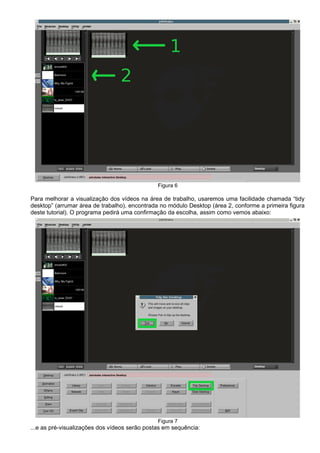 Figura 6
Para melhorar a visualização dos vídeos na área de trabalho, usaremos uma facilidade chamada “tidy
desktop” (arrumar área de trabalho), encontrada no módulo Desktop (área 2, conforme a primeira figura
deste tutorial). O programa pedirá uma confirmação da escolha, assim como vemos abaixo:
Figura 7
...e as pré-visualizações dos vídeos serão postas em sequência:
 