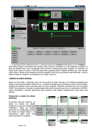Uma última função, encontrada nas versões mais novas do programa, é a de expandir os vídeos na
área de trabalho para uma visualização frame-a-frame. Busque pelo botão “expand” na interface, ou
clique duas vezes no vídeo e você terá algo como aparece abaixo. Repare também que, nas versões
mais novas, o botão de arrumação da área de trabalho (“tidy”) já é encontrado mais facilmente – ele é o
botão ao lado do “expand”, em destaque, e do “clear”:Figura 10
- Módulo de edição (Editing)
Antes de mais nada, o Jahshaka não é um bom editor de vídeo; ele não é um software pensado para
edição, mas para pós-edição. Desta forma, o módulo de edição que encontramos aqui é muito limitado,
servindo-nos apenas como uma base para os outros módulos. Voltamos a lembrar aqui que na versão
2.0RC1 do programa, a função de renderização não está funcional (o que não é o caso para a 2.0RC3),
sendo necessária a famosa 'gambiarra' para contornar este defeito. Explicaremos mais sobre isso
adiante.
Preparando o projeto de edição
(Settings)
A primeira tela que veremos, ao
entrar no módulo de edição
(“Editing”) é a aba de configuração
(“Settings”). Todas as opções
possíveis de configuração podem
ser vistas na imagem abaixo – os
comentários sobre cada uma
delas aparecem em seguida.
Figura 11a
 