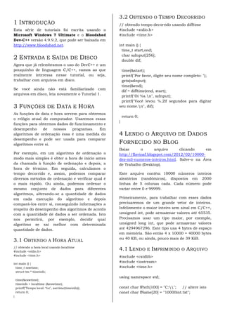 3.2 OBTENDO O TEMPO DECORRIDO
1 INTRODUÇÃO                                        // obtendo tempo decorrido usando difftime
Esta série de tutoriais foi escrita usando o        #include <stdio.h>
Microsoft Windows 7 Ultimate e o Bloodshed          #include <time.h>
Dev-C++ versão 4.9.9.2, que pode ser baixada em
http://www.bloodshed.net.                           int main () {
                                                      time_t start,end;
                                                      char szInput[256];
2 ENTRADA E SAÍDA DE DISCO                            double dif;
Agora que já relembramos o uso do DevC++ e um
pouquinho de linguagem C/C++, vamos ao que           time(&start);
realmente interessa nesse tutorial, ou seja,         printf("Por favor, digite seu nome completo: ");
trabalhar com arquivos em disco.                     gets(szInput);
                                                     time(&end);
Se você ainda não está familiarizado com
                                                     dif = difftime(end, start);
arquivos em disco, leia novamente o Tutorial 1.
                                                     printf("Oi %s.n", szInput);
                                                     printf("Você levou %.2lf segundos para digitar
3 FUNÇÕES DE DATA E HORA                            seu nome.n", dif);
As funções de data e hora servem para obtermos
                                                        return 0;
o relógio atual do computador. Usaremos essas
                                                    }
funções para obtermos dados de funcionamento e
desempenho      de   nossos   programas.   Em
algoritmos de ordenação essa é uma medida do        4 LENDO O ARQUIVO DE DADOS
desempenho e pode ser usada para comparar
algoritmos entre si.                                FORNECIDO NO BLOG
                                                    Baixe       o       arquivo    clicando     em
Por exemplo, em um algoritmo de ordenação o         http://flavioaf.blogspot.com/2012/02/10000-
modo mais simples é obter a hora de início antes    dez-mil-numeros-inteiros.html. Salve-o na Área
da chamada à função de ordenação e depois, a        de Trabalho (Desktop).
hora de término. Em seguida, calculamos o
tempo decorrido e, assim, podemos comparar          Este arquivo contém 10000 números inteiros
diversos métodos de ordenação e verificar qual é    aleatórios (randômicos), dispostos em 2000
o mais rápido. Ou ainda, podemos ordenar o          linhas de 5 colunas cada. Cada número pode
mesmo conjunto de dados para diferentes             variar entre 0 e 99999.
algoritmos, alterando-se a quantidade de dados
em cada execução do algoritmo e depois              Primeiramente, para trabalhar com esses dados
compará-los entre si, conseguindo informações a     precisaremos de um grande vetor de inteiros.
respeito do desempenho dos algoritmos de acordo     Infelizmente o maior inteiro sem sinal em C/C++,
com a quantidade de dados a ser ordenada. Isto      unsigned int, pode armazenar valores até 65535.
nos permitirá, por exemplo, decidir qual            Precisamos usar um tipo maior, por exemplo,
algoritmo se sai melhor com determinada             unsigned long int, que pode armazenar valores
quantidade de dados.                                até 4294967296. Este tipo usa 4 bytes de espaço
                                                    em memória. São então 4 x 10000 = 40000 bytes
                                                    ou 40 KB, ou ainda, pouco mais de 39 KiB.
3.1 OBTENDO A HORA ATUAL
// obtendo a hora local usando localtime
#include <stdio.h>
                                                    4.1 LENDO E IMPRIMINDO O ARQUIVO
#include <time.h>                                   #include <cstdlib>
int main () {
                                                    #include <iostream>
 time_t rawtime;                                    #include <time.h>
 struct tm * timeinfo;
                                                    using namespace std;
    time(&rawtime);
    timeinfo = localtime (&rawtime);
    printf("Tempo local: %s", asctime(timeinfo));   const char fPath[100] = "C:";  // altere isto
    return 0;                                       const char fName[20] = "10000int.txt";
}
 