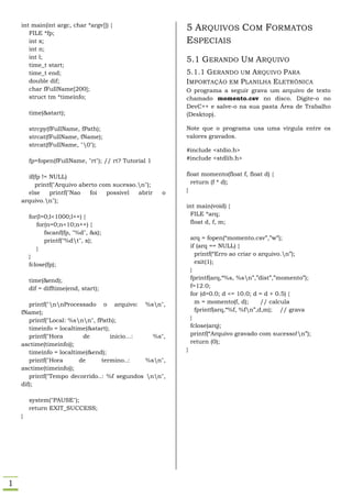 int main(int argc, char *argv[]) {
       FILE *fp;
                                                           5 ARQUIVOS COM FORMATOS
       int x;                                              ESPECIAIS
       int n;
       int l;
                                                           5.1 GERANDO UM ARQUIVO
       time_t start;
       time_t end;                                         5.1.1 GERANDO UM A RQUIVO PARA
       double dif;                                         I MPORTAÇÃO EM PLANILHA ELETRÔNICA
       char fFullName[200];                                O programa a seguir grava um arquivo de texto
       struct tm *timeinfo;                                chamado momento.csv no disco. Digite-o no
                                                           DevC++ e salve-o na sua pasta Área de Trabalho
        time(&start);                                      (Desktop).

        strcpy(fFullName, fPath);                          Note que o programa usa uma vírgula entre os
        strcat(fFullName, fName);                          valores gravados.
        strcat(fFullName, "0");
                                                           #include <stdio.h>
        fp=fopen(fFullName, "rt"); // rt? Tutorial 1       #include <stdlib.h>


      if(fp != NULL)                                       float momento(float f, float d) {
         printf("Arquivo aberto com sucesso.n");            return (f * d);
      else     printf("Nao  foi   possivel  abrir      o   }
    arquivo.n");
                                                           int main(void) {
        for(l=0;l<1000;l++) {                                FILE *arq;
           for(n=0;n<10;n++) {                               float d, f, m;
              fscanf(fp, "%d", &x);
              printf("%dt", x);                               arq = fopen(“momento.csv”,”w”);
           }                                                   if (arq == NULL) {
        }                                                        printf(“Erro ao criar o arquivo.n”);
        fclose(fp);                                              exit(1);
                                                               }
        time(&end);                                            fprintf(arq,“%s, %sn”,”dist”,”momento”);
        dif = difftime(end, start);                            f=12.0;
                                                               for (d=0.0; d <= 10.0; d = d + 0.5) {
       printf("nnProcessado o arquivo: %sn",                  m = momento(f, d);       // calcula
    fName);                                                      fprintf(arq,“%f, %fn”,d,m); // grava
       printf("Local: %snn", fPath);                         }
       timeinfo = localtime(&start);                           fclose(arq);
       printf("Hora       de         inicio...:   %s",         printf(“Arquivo gravado com sucesso!n”);
    asctime(timeinfo));                                        return (0);
       timeinfo = localtime(&end);                         }
       printf("Hora      de      termino..:     %sn",
    asctime(timeinfo));
       printf("Tempo decorrido..: %f segundos nn",
    dif);

        system("PAUSE");
        return EXIT_SUCCESS;
    }




1
 