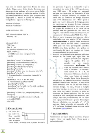 Veja que os dados aparecem dentro de uma                  do parafuso é igual a 2 mm/volta e que a
    tabela. Clique com o botão direito do mouse em            velocidade do motor é de 1800 rpm (lembre
    algum ponto da página e selecione a opção Exibir          que 1800 rpm = 30 voltas por segundo),
    código fonte, para ver o código da página. Lembre         escreva um programa em linguagem C que
    que esse conteúdo foi escrito pelo programa em            calcule a posição (distância da origem) do
    linguagem C. Feche a janela de exibição do                carro em 11 instantes de tempo iniciando
    código fonte e a janela do Navegador.                     com t = 0s e terminando em t = 60s e grave os
                                                              pares de valores (instante de tempo, posição
    #include <cstdlib>                                        do carro) em um arquivo de texto chamado
    #include <iostream>                                       movimento.csv. Considere que o carro está
                                                              na origem no instante t = 0s. Cada par de
    using namespace std;                                      valores deve ser gravado em uma linha do
                                                              arquivo e os valores devem ser separados por
    float momento(float f, float d) {                         um caractere de tabulação (ASCII 9 ou ‘t’).
      return (f * d);                                      2. Escreva outro programa que grave os valores
    }                                                         calculados em uma página HTML chamada
                                                              movimento.htm. A página deve apresentar
    int main(void) {                                          os dados dentro de uma tabela. Lembre que
      FILE *arq;                                              1800 rpm = 30 voltas por segundo. Usando o
      float d, f, m;                                          BrOffice.org Calc, produza um gráfico do
      arq = fopen(“momento.htm”,”w”);                         movimento do carro no período de tempo
      if (arq == NULL) {                                      considerado pelo seu programa.
        printf(“Erro ao criar o arquivo.n”);              3. Escreva um programa que gere um gráfico da
        exit(1);                                              função x3, de forma que fique com um
      }                                                                      aspecto parecido com a figura a
      fprintf(arq,”<html>nn<head>n”);                                     seguir. O gráfico deve ser
      fprintf(arq,”<title>Momento</title>n”);                               gerado     em    um     arquivo
      fprintf(arq,”</head>n<body>n”);                                      denominado grafico.txt. No
      fprintf(arq,”<table border=1>n”);                                     lugar da linha azul você deverá
      fprintf(arq,”<tr>n”);                                                 usar o símbolo *. A variável x
        fprintf(arq,”<th>Dist.</th><th>Momento</th>n”);                     deve variar de -8 a 8, em
        fprintf(arq,”</tr>n”);                                              intervalos 2 décimos. X varia de
        /* fica calculando o momento e gravando */                           cima para baixo no arquivo
        f = 12.0;                                                            gerado. Cada linha do arquivo
        for (d=0.0; d <= 10.0; d = d + 0.5) {                 gerado terá no máximo 80 colunas. Os eixos
          m = momento(f, d); /* calcula */                    também deverão ser traçados. A dificuldade
          fprintf(arq,“<tr>n”);                              neste exercício está em ter de fazer tudo ao
          fprintf(arq,”<td>%f</td><td>%f</td>n”,d,m);        mesmo tempo, ou seja, traçar a função,
          fprintf(arq,”</tr>n”);                             desenhar os eixos e escrever os valores junto
        }                                                     aos eixos nos lugares corretos só pode ser
        fprintf(arq,”</table>n</body>n</html>n”);          realizado de forma contínua. Não há como
        fclose(arq);                                          retornar e fazer cada parte em separado. Seu
        printf(“Arquivo gravado com sucesso!n”);             código deve ser parametrizado, de tal forma
        system(“PAUSE”);                                      que seja possível traçar o gráfico de qualquer
        return (0);                                           função solicitada, por exemplo, x3 - x5. Se
    }                                                         precisar, digite a função, por exemplo, x^3 -
                                                              x^5 na busca do Google para ter uma noção
    6 EXERCÍCIOS                                              de como o gráfico ficará.

    1. Um carro des-
       liza sobre tri-                                     7 TERMINAMOS
       lhos   movido                                       Terminamos por aqui. Clique no menu Arquivo,
       por um para-                                        depois clique na opção Sair. Corra para o
       fuso acoplado                                       próximo tutorial.
       a um motor. Sabendo que o passo da rosca




3
 
