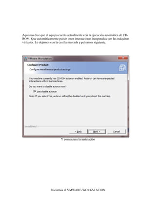 Aquí nos dice que el equipo cuenta actualmente con la ejecución automática de CD-
ROM. Que automáticamente puede tener interacciones inesperadas con las máquinas
virtuales. Lo dejamos con la casilla marcada y pulsamos siguiente.




                             Y comenzara la instalación




                     Iniciamos el VMWARE-WORKSTATION
 