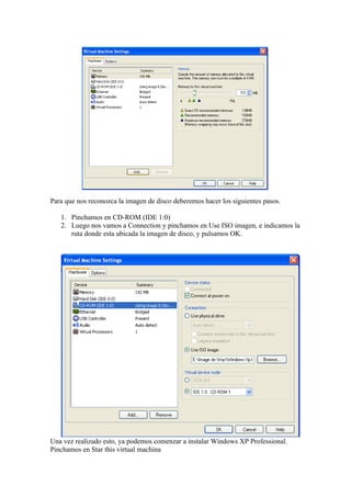 Para que nos reconozca la imagen de disco deberemos hacer los siguientes pasos.

   1. Pinchamos en CD-ROM (IDE 1:0)
   2. Luego nos vamos a Connection y pinchamos en Use ISO imagen, e indicamos la
      ruta donde esta ubicada la imagen de disco, y pulsamos OK.




Una vez realizado esto, ya podemos comenzar a instalar Windows XP Professional.
Pinchamos en Star this virtual machina
 