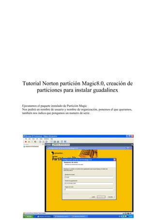 Tutorial Norton partición Magic8.0, creación de
      particiones para instalar guadalinex

Ejecutamos el paquete instalado de Partición Magic
Nos pedirá un nombre de usuario y nombre de organización, ponemos el que queramos,
también nos indica que pongamos un numero de serie.
 