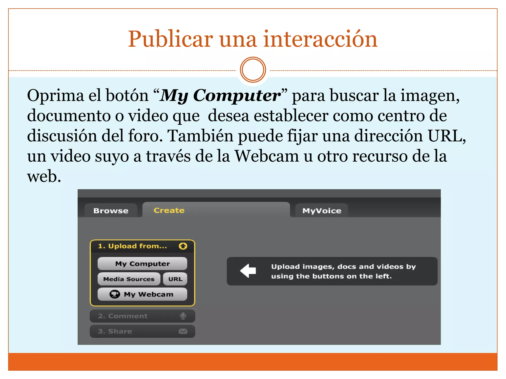 Publicar una interacción
Oprima el botón “My Computer” para buscar la imagen,
documento o video que desea establecer como centro de
discusión del foro. También puede fijar una dirección URL,
un video suyo a través de la Webcam u otro recurso de la
web.
 