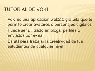 TUTORIAL DE VOKI
 Voki es una aplicación web2.0 gratuita que te
permite crear avatares o personajes digitales
 Puede ser utilizado en blogs, perfiles o
enviados por e-mail.
 Es útil para trabajar la creatividad de tus
estudiantes de cualquier nivel
 