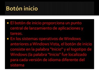    El botón de inicio proporciona un punto
    central de lanzamiento de aplicaciones y
    tareas.
   En los sistemas operativos de Windows
    anteriores a Windows Vista, el botón de inicio
    consiste en la palabra "Inicio" y el logotipo de
    Windows (la palabra "Inicio" fue localizado
    para cada versión de idioma diferente del
    sistema
 