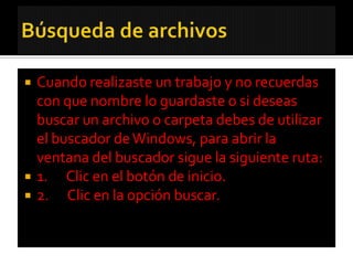    Cuando realizaste un trabajo y no recuerdas
    con que nombre lo guardaste o si deseas
    buscar un archivo o carpeta debes de utilizar
    el buscador de Windows, para abrir la
    ventana del buscador sigue la siguiente ruta:
   1. Clic en el botón de inicio.
   2. Clic en la opción buscar.
 