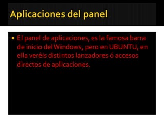    El panel de aplicaciones, es la famosa barra
    de inicio del Windows, pero en UBUNTU, en
    ella veréis distintos lanzadores ó accesos
    directos de aplicaciones.
 