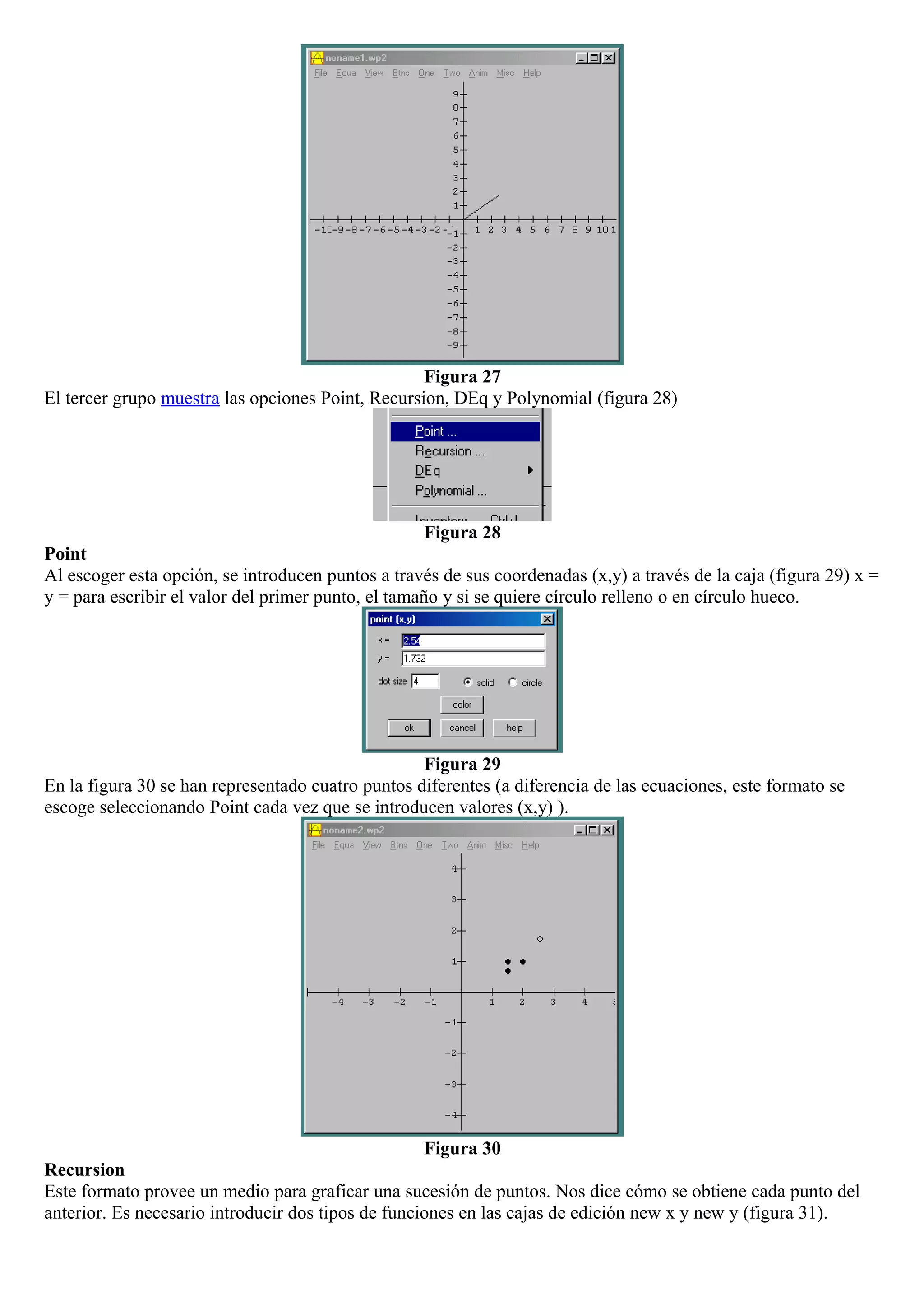 Figura 27
El tercer grupo muestra las opciones Point, Recursion, DEq y Polynomial (figura 28)
Figura 28
Point
Al escoger esta opción, se introducen puntos a través de sus coordenadas (x,y) a través de la caja (figura 29) x =
y = para escribir el valor del primer punto, el tamaño y si se quiere círculo relleno o en círculo hueco.
Figura 29
En la figura 30 se han representado cuatro puntos diferentes (a diferencia de las ecuaciones, este formato se
escoge seleccionando Point cada vez que se introducen valores (x,y) ).
Figura 30
Recursion
Este formato provee un medio para graficar una sucesión de puntos. Nos dice cómo se obtiene cada punto del
anterior. Es necesario introducir dos tipos de funciones en las cajas de edición new x y new y (figura 31).
 