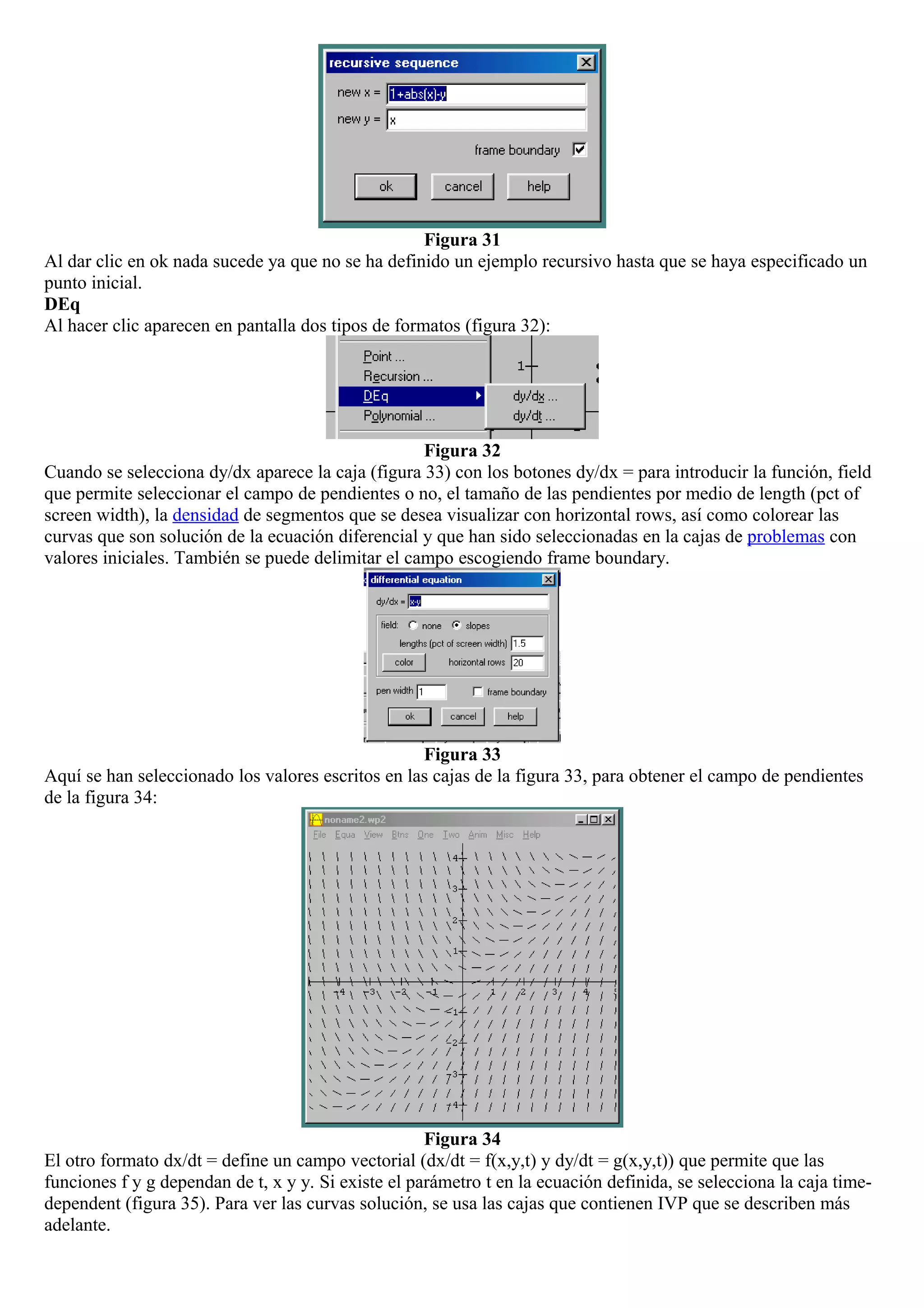 Figura 31
Al dar clic en ok nada sucede ya que no se ha definido un ejemplo recursivo hasta que se haya especificado un
punto inicial.
DEq
Al hacer clic aparecen en pantalla dos tipos de formatos (figura 32):
Figura 32
Cuando se selecciona dy/dx aparece la caja (figura 33) con los botones dy/dx = para introducir la función, field
que permite seleccionar el campo de pendientes o no, el tamaño de las pendientes por medio de length (pct of
screen width), la densidad de segmentos que se desea visualizar con horizontal rows, así como colorear las
curvas que son solución de la ecuación diferencial y que han sido seleccionadas en la cajas de problemas con
valores iniciales. También se puede delimitar el campo escogiendo frame boundary.
Figura 33
Aquí se han seleccionado los valores escritos en las cajas de la figura 33, para obtener el campo de pendientes
de la figura 34:
Figura 34
El otro formato dx/dt = define un campo vectorial (dx/dt = f(x,y,t) y dy/dt = g(x,y,t)) que permite que las
funciones f y g dependan de t, x y y. Si existe el parámetro t en la ecuación definida, se selecciona la caja time-
dependent (figura 35). Para ver las curvas solución, se usa las cajas que contienen IVP que se describen más
adelante.
 