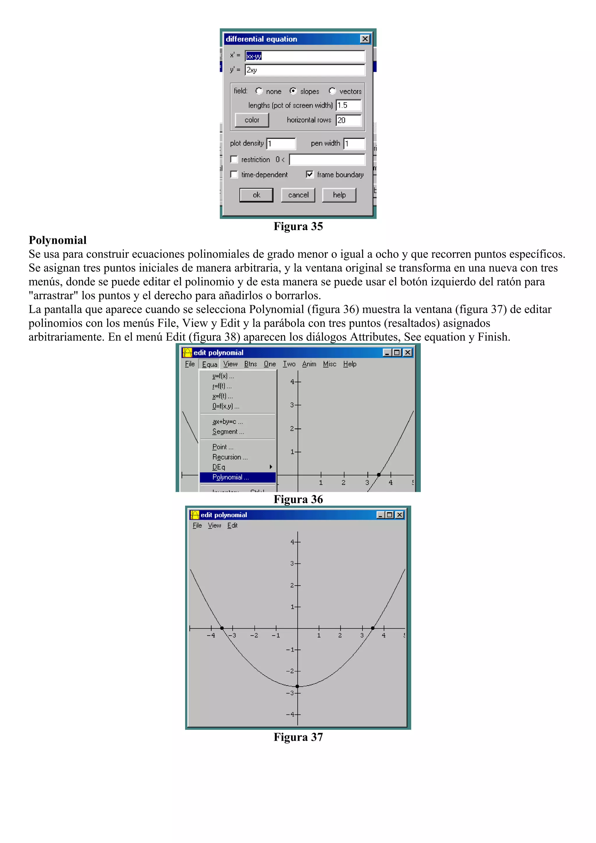 Figura 35
Polynomial
Se usa para construir ecuaciones polinomiales de grado menor o igual a ocho y que recorren puntos específicos.
Se asignan tres puntos iniciales de manera arbitraria, y la ventana original se transforma en una nueva con tres
menús, donde se puede editar el polinomio y de esta manera se puede usar el botón izquierdo del ratón para
"arrastrar" los puntos y el derecho para añadirlos o borrarlos.
La pantalla que aparece cuando se selecciona Polynomial (figura 36) muestra la ventana (figura 37) de editar
polinomios con los menús File, View y Edit y la parábola con tres puntos (resaltados) asignados
arbitrariamente. En el menú Edit (figura 38) aparecen los diálogos Attributes, See equation y Finish.
Figura 36
Figura 37
 