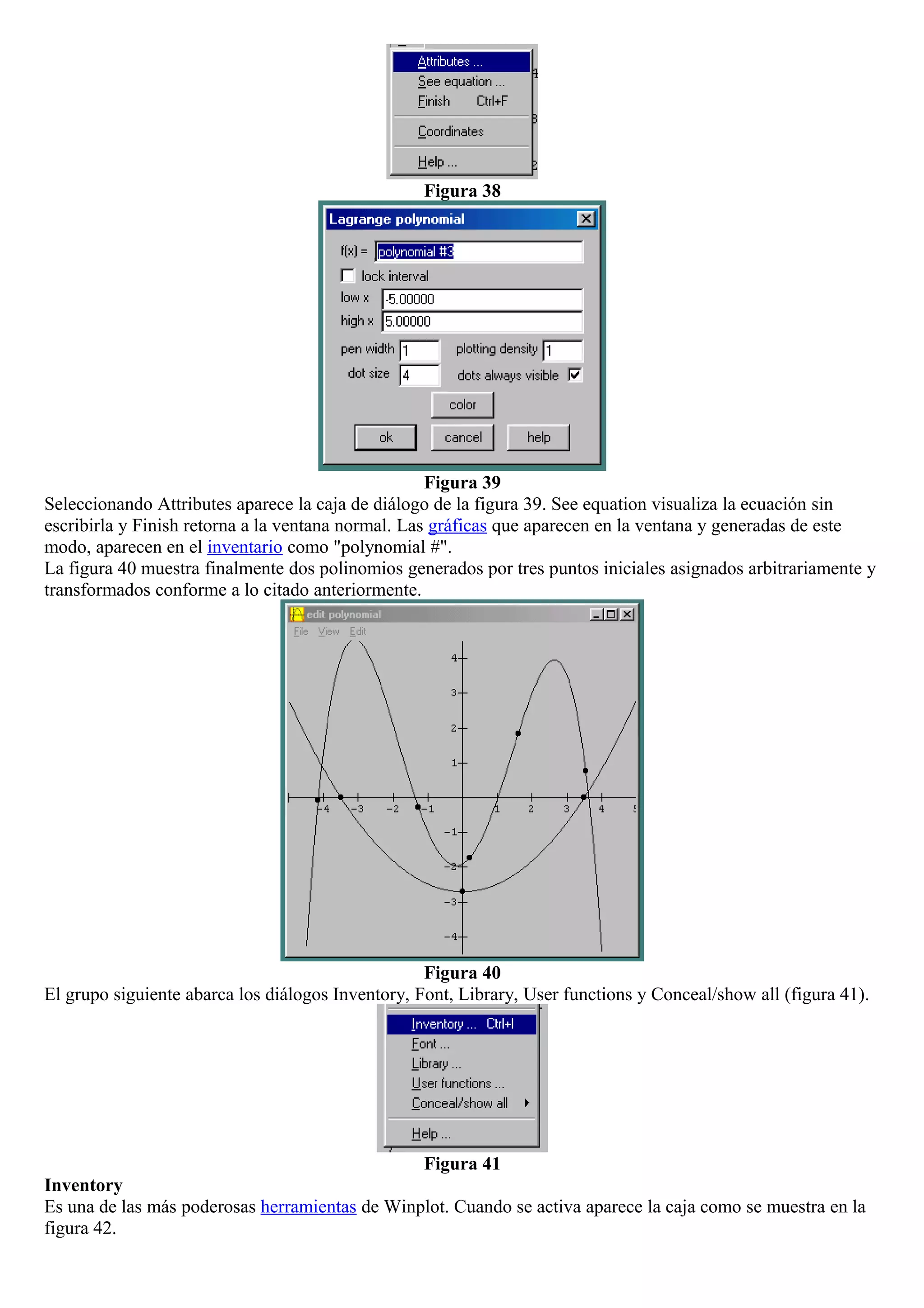 Figura 38
Figura 39
Seleccionando Attributes aparece la caja de diálogo de la figura 39. See equation visualiza la ecuación sin
escribirla y Finish retorna a la ventana normal. Las gráficas que aparecen en la ventana y generadas de este
modo, aparecen en el inventario como "polynomial #".
La figura 40 muestra finalmente dos polinomios generados por tres puntos iniciales asignados arbitrariamente y
transformados conforme a lo citado anteriormente.
Figura 40
El grupo siguiente abarca los diálogos Inventory, Font, Library, User functions y Conceal/show all (figura 41).
Figura 41
Inventory
Es una de las más poderosas herramientas de Winplot. Cuando se activa aparece la caja como se muestra en la
figura 42.
 