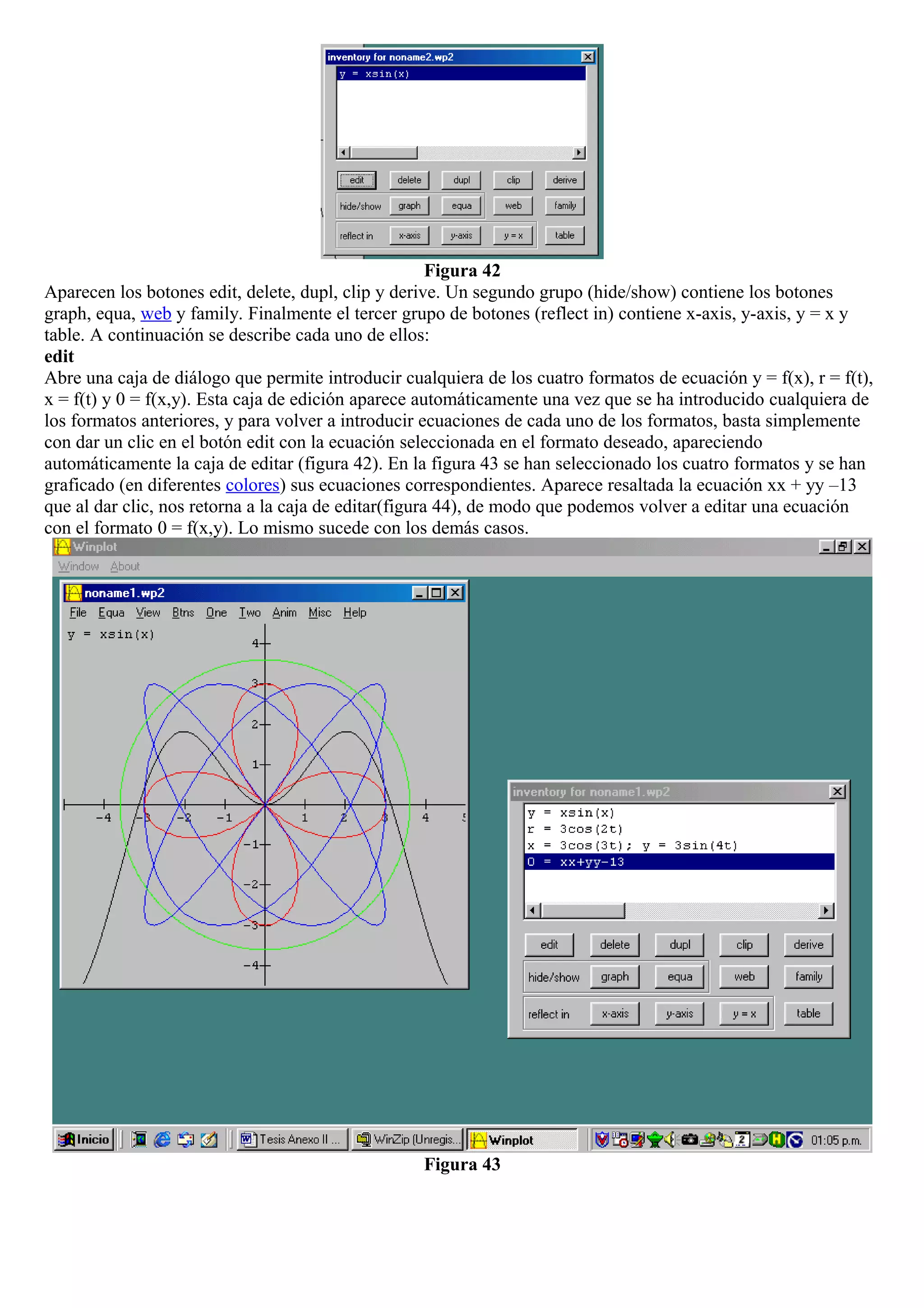 Figura 42
Aparecen los botones edit, delete, dupl, clip y derive. Un segundo grupo (hide/show) contiene los botones
graph, equa, web y family. Finalmente el tercer grupo de botones (reflect in) contiene x-axis, y-axis, y = x y
table. A continuación se describe cada uno de ellos:
edit
Abre una caja de diálogo que permite introducir cualquiera de los cuatro formatos de ecuación y = f(x), r = f(t),
x = f(t) y 0 = f(x,y). Esta caja de edición aparece automáticamente una vez que se ha introducido cualquiera de
los formatos anteriores, y para volver a introducir ecuaciones de cada uno de los formatos, basta simplemente
con dar un clic en el botón edit con la ecuación seleccionada en el formato deseado, apareciendo
automáticamente la caja de editar (figura 42). En la figura 43 se han seleccionado los cuatro formatos y se han
graficado (en diferentes colores) sus ecuaciones correspondientes. Aparece resaltada la ecuación xx + yy –13
que al dar clic, nos retorna a la caja de editar(figura 44), de modo que podemos volver a editar una ecuación
con el formato 0 = f(x,y). Lo mismo sucede con los demás casos.
Figura 43
 